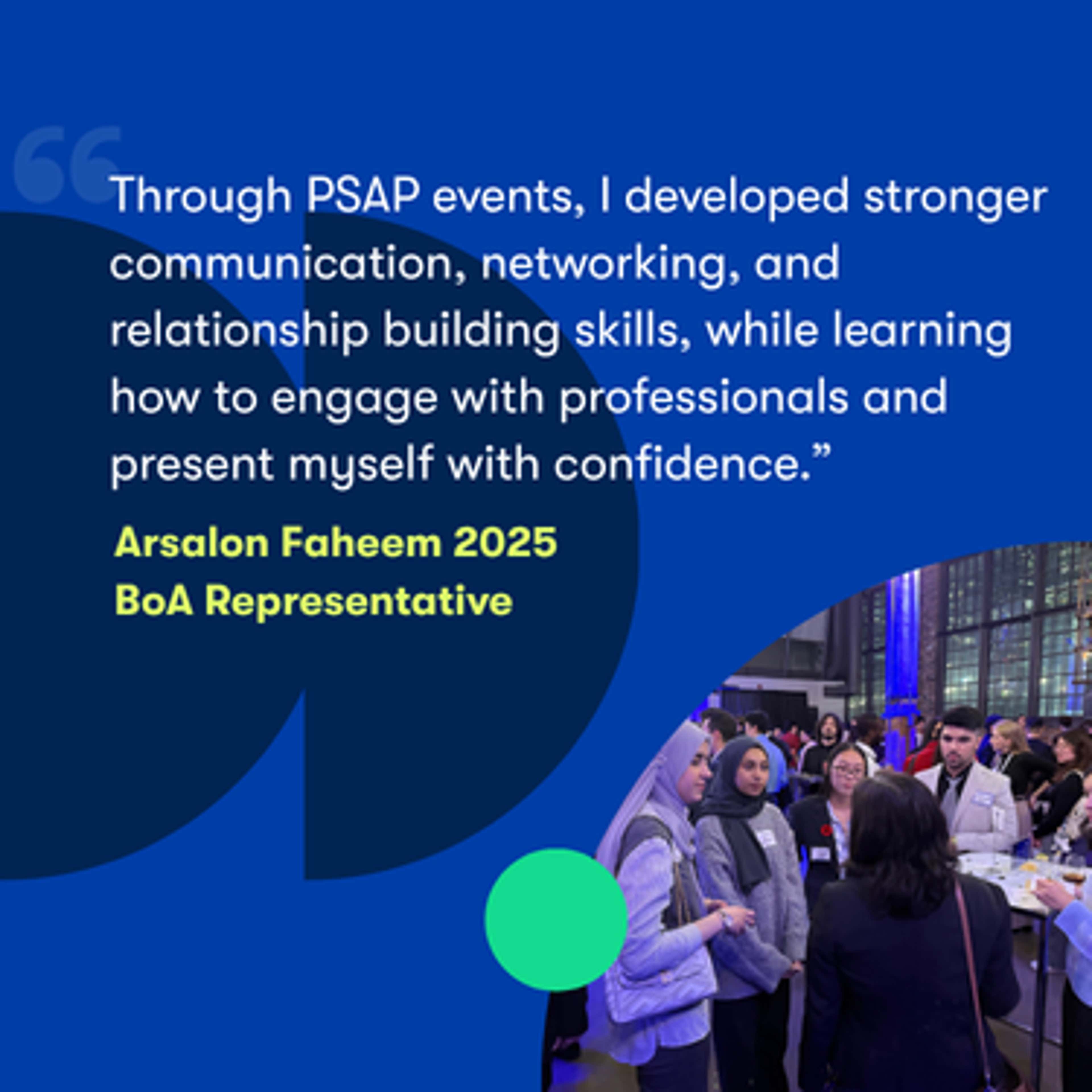 PSAP event quote: "Through PSAP events, I developed stronger communication, networking, and relationship building skills, while learning how to engage with professionals and present myself with confidence." - Arsalon Faheem 2025 BoA Representative.