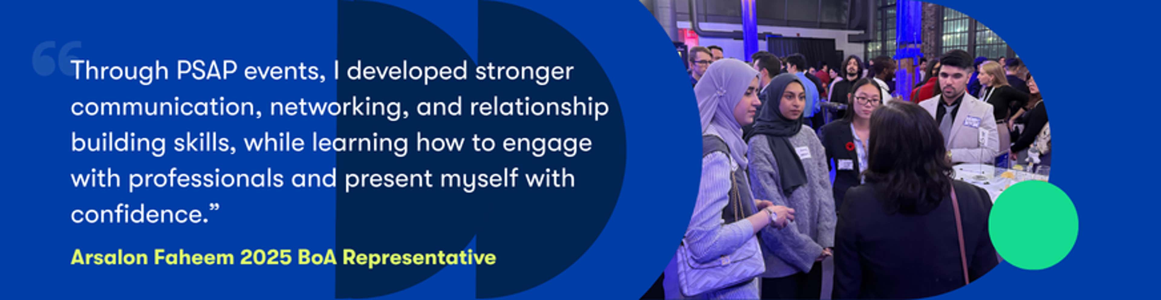 PSAP event quote: "Through PSAP events, I developed stronger communication, networking, and relationship building skills, while learning how to engage with professionals and present myself with confidence." - Arsalon Faheem 2025 BoA Representative.